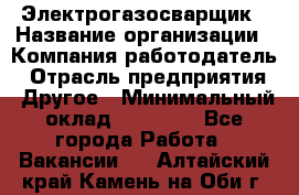 Электрогазосварщик › Название организации ­ Компания-работодатель › Отрасль предприятия ­ Другое › Минимальный оклад ­ 15 000 - Все города Работа » Вакансии   . Алтайский край,Камень-на-Оби г.